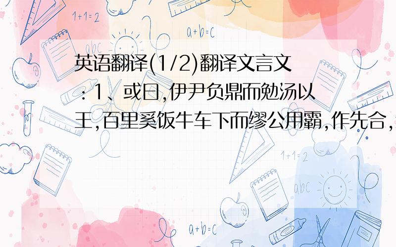 英语翻译(1/2)翻译文言文：1、或曰,伊尹负鼎而勉汤以王,百里奚饭牛车下而缪公用霸,作先合,然后引之大道.邹衍其言虽不