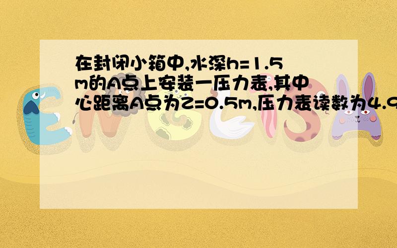 在封闭小箱中,水深h=1.5m的A点上安装一压力表,其中心距离A点为Z=0.5m,压力表读数为4.9kN/㎡、