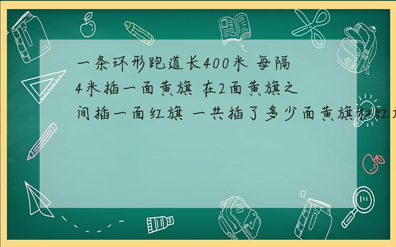 一条环形跑道长400米 每隔4米插一面黄旗 在2面黄旗之间插一面红旗 一共插了多少面黄旗和红旗 怎么做