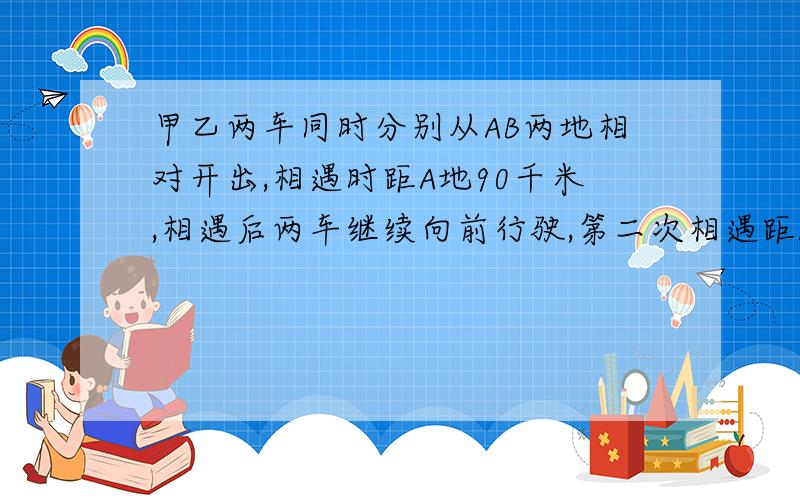 甲乙两车同时分别从AB两地相对开出,相遇时距A地90千米,相遇后两车继续向前行驶,第二次相遇距A地50千米