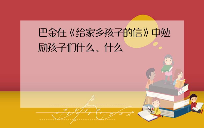 巴金在《给家乡孩子的信》中勉励孩子们什么、什么