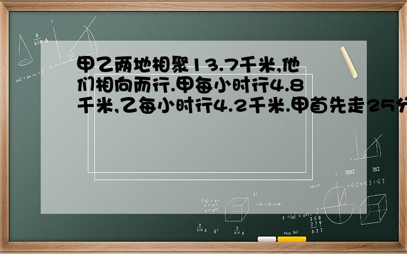 甲乙两地相聚13.7千米,他们相向而行.甲每小时行4.8千米,乙每小时行4.2千米.甲首先走25分钟后乙才出发,乙出发几