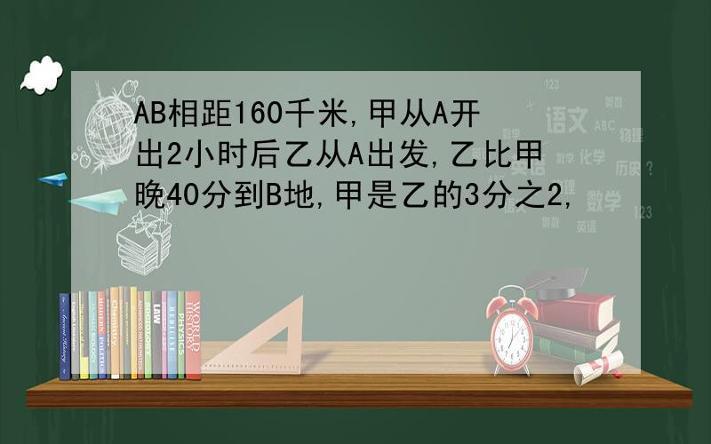 AB相距160千米,甲从A开出2小时后乙从A出发,乙比甲晚40分到B地,甲是乙的3分之2,