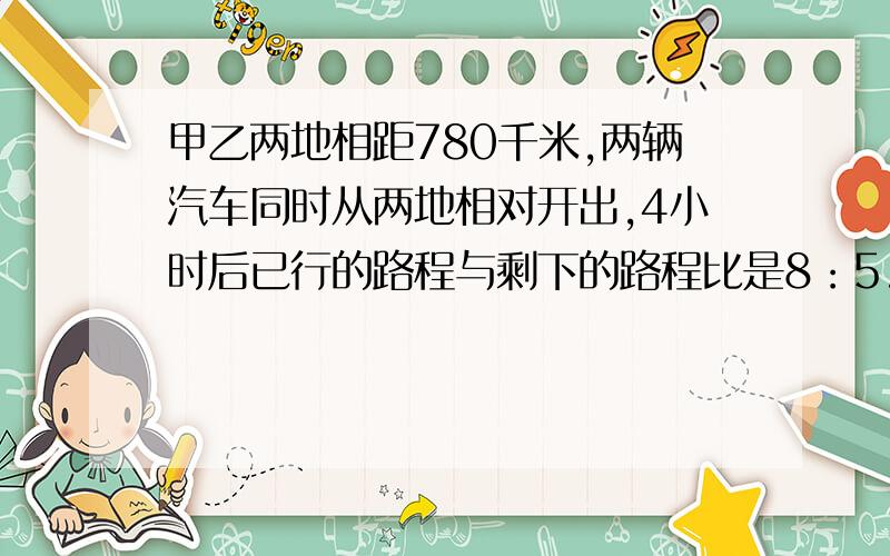 甲乙两地相距780千米,两辆汽车同时从两地相对开出,4小时后已行的路程与剩下的路程比是8：5.照这样的速度