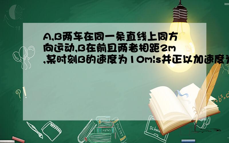 A,B两车在同一条直线上同方向运动,B在前且两者相距2m,某时刻B的速度为10m|s并正以加速度为2刹车.此时A1