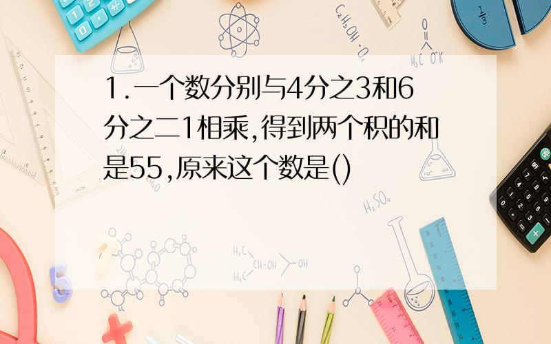 1.一个数分别与4分之3和6分之二1相乘,得到两个积的和是55,原来这个数是()