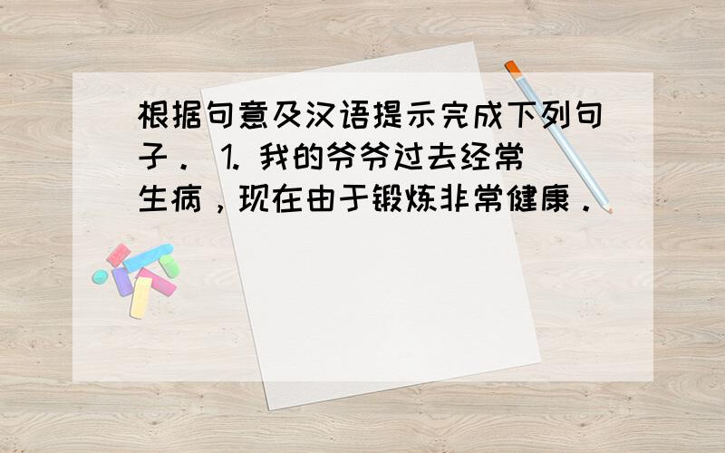 根据句意及汉语提示完成下列句子。 1. 我的爷爷过去经常生病，现在由于锻炼非常健康。