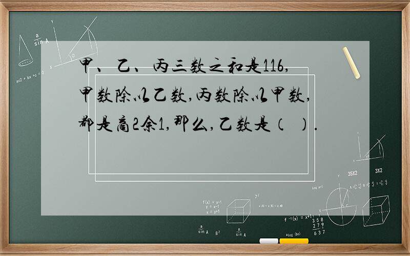 甲、乙、丙三数之和是116,甲数除以乙数,丙数除以甲数,都是商2余1,那么,乙数是（ ）.