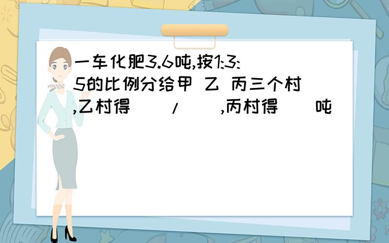 一车化肥3.6吨,按1:3:5的比例分给甲 乙 丙三个村,乙村得()/(),丙村得()吨