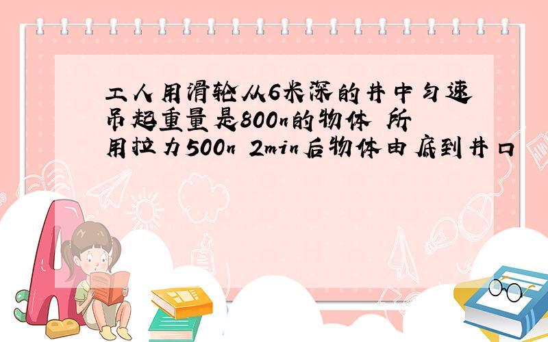 工人用滑轮从6米深的井中匀速吊起重量是800n的物体 所用拉力500n 2min后物体由底到井口