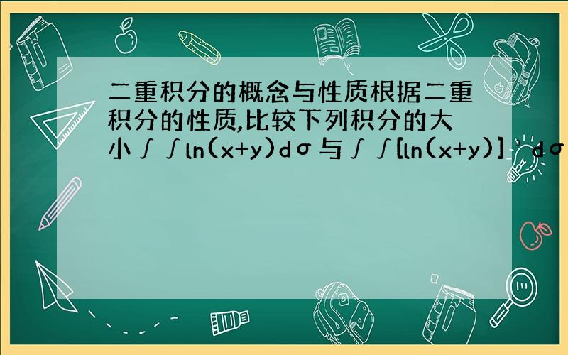 二重积分的概念与性质根据二重积分的性质,比较下列积分的大小∫∫ln(x+y)dσ与∫∫[ln(x+y)]³dσ