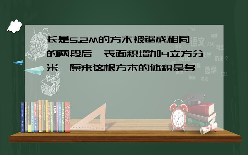 长是5.2M的方木被锯成相同的两段后,表面积增加4立方分米,原来这根方木的体积是多