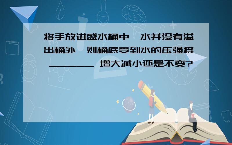 将手放进盛水桶中,水并没有溢出桶外,则桶底受到水的压强将 _____ 增大减小还是不变?