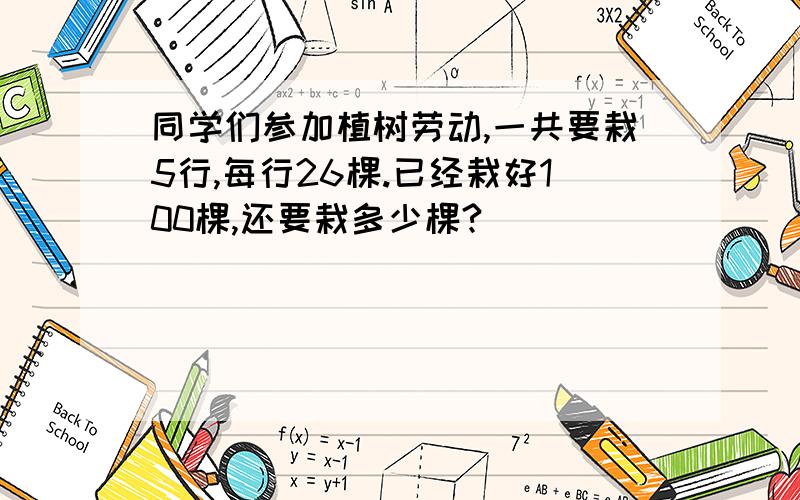 同学们参加植树劳动,一共要栽5行,每行26棵.已经栽好100棵,还要栽多少棵?