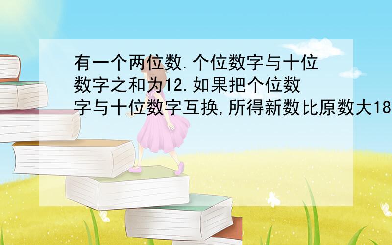 有一个两位数.个位数字与十位数字之和为12.如果把个位数字与十位数字互换,所得新数比原数大18.则这两位数