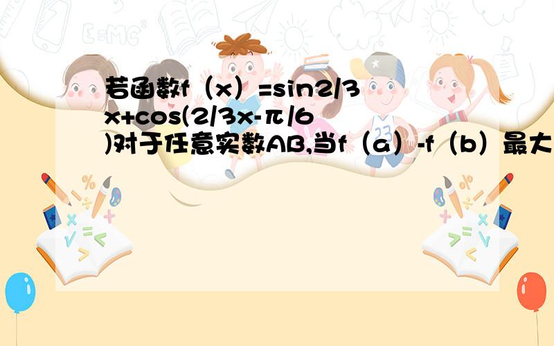 若函数f（x）=sin2/3x+cos(2/3x-π/6)对于任意实数AB,当f（a）-f（b）最大时,（a-b）的绝对