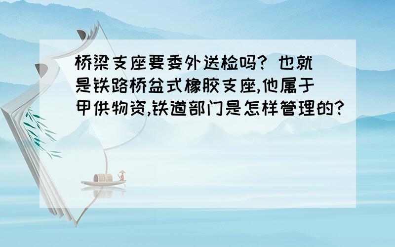 桥梁支座要委外送检吗? 也就是铁路桥盆式橡胶支座,他属于甲供物资,铁道部门是怎样管理的?