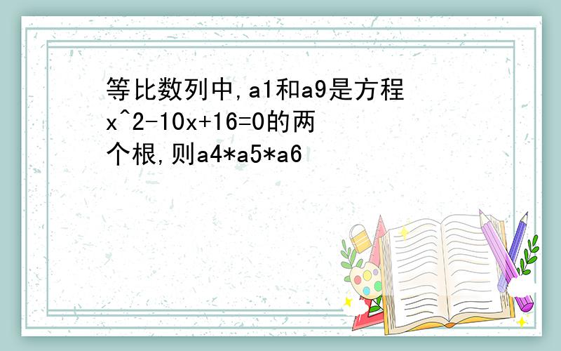 等比数列中,a1和a9是方程x^2-10x+16=0的两个根,则a4*a5*a6