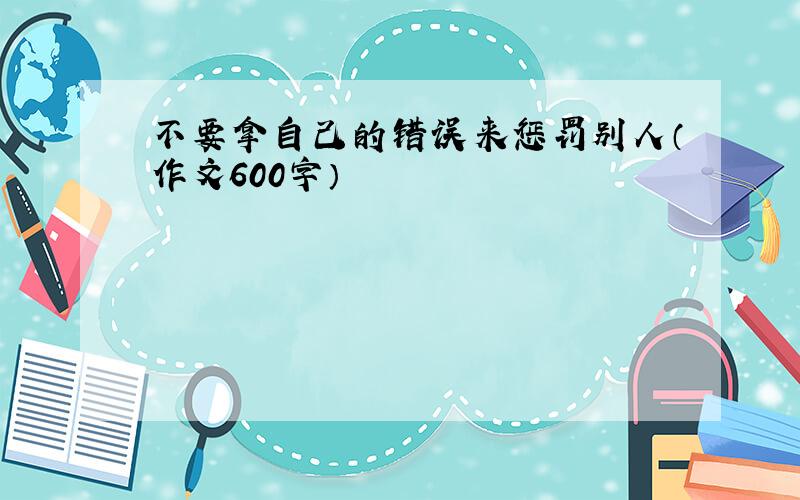 不要拿自己的错误来惩罚别人（作文600字）