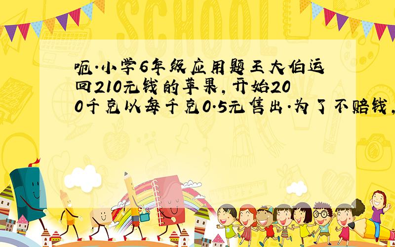 呃.小学6年级应用题王大伯运回210元钱的苹果,开始200千克以每千克0.5元售出.为了不赔钱,剩下的200千克苹果每千