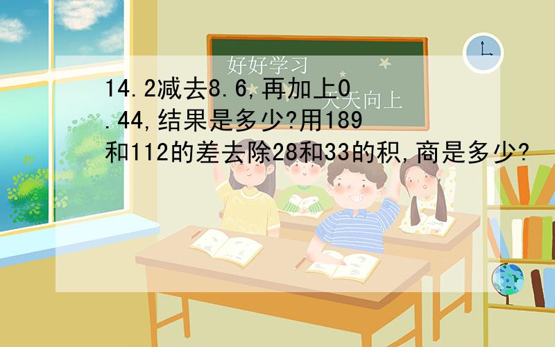 14.2减去8.6,再加上0.44,结果是多少?用189和112的差去除28和33的积,商是多少?