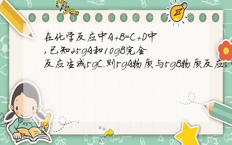 在化学反应中A+B=C+D中,已知25gA和10gB完全反应生成5gC.则5gA物质与5gB物质反应,可生D物质的质量是