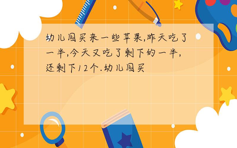 幼儿园买来一些苹果,昨天吃了一半,今天又吃了剩下的一半,还剩下12个.幼儿园买