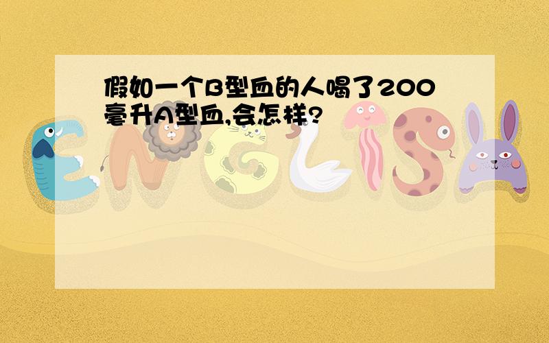 假如一个B型血的人喝了200毫升A型血,会怎样?