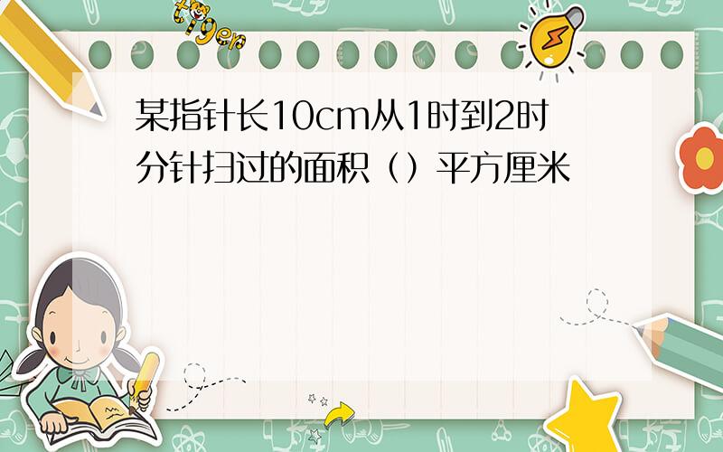 某指针长10cm从1时到2时分针扫过的面积（）平方厘米