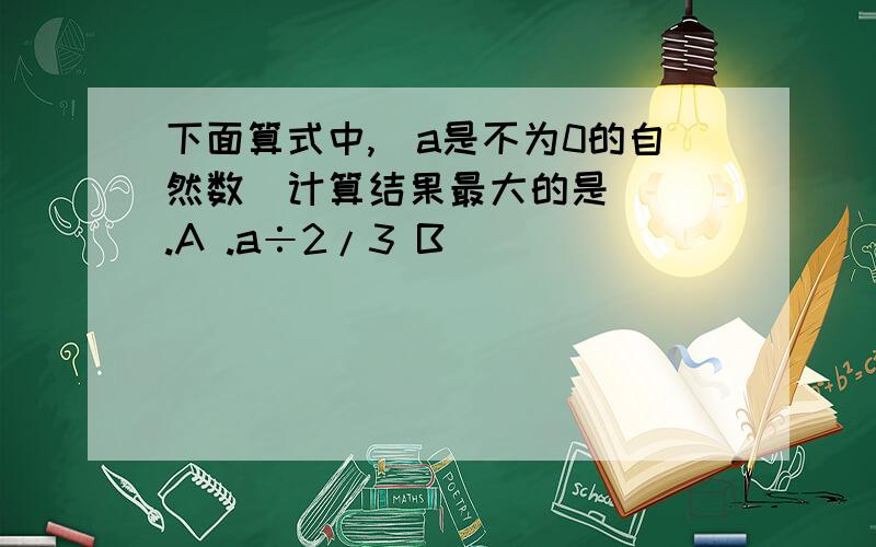 下面算式中,（a是不为0的自然数）计算结果最大的是（ ）.A .a÷2/3 B