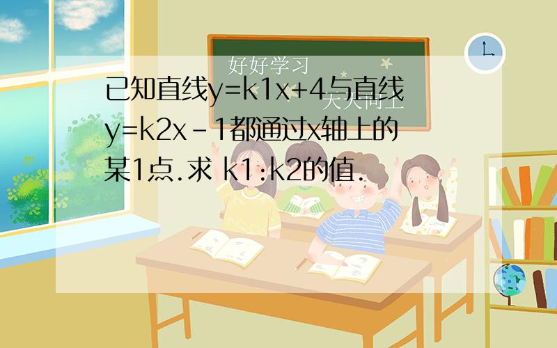 已知直线y=k1x+4与直线y=k2x-1都通过x轴上的某1点.求 k1:k2的值.