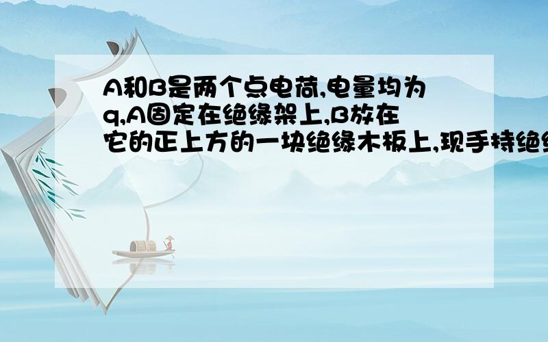 A和B是两个点电荷,电量均为q,A固定在绝缘架上,B放在它的正上方的一块绝缘木板上,现手持绝缘板使B从静止以加速度a(a