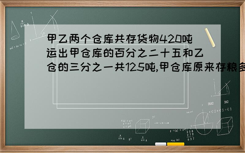 甲乙两个仓库共存货物420吨运出甲仓库的百分之二十五和乙仓的三分之一共125吨,甲仓库原来存粮多少