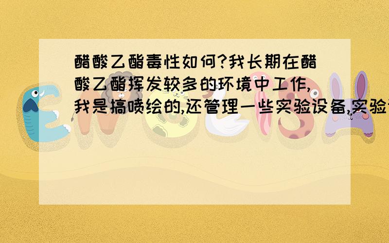 醋酸乙酯毒性如何?我长期在醋酸乙酯挥发较多的环境中工作,我是搞喷绘的,还管理一些实验设备,实验设备一般都要用醋酸乙酯来清