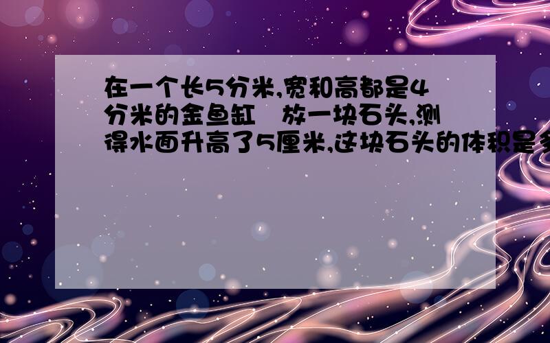 在一个长5分米,宽和高都是4分米的金鱼缸裏放一块石头,测得水面升高了5厘米,这块石头的体积是多少?