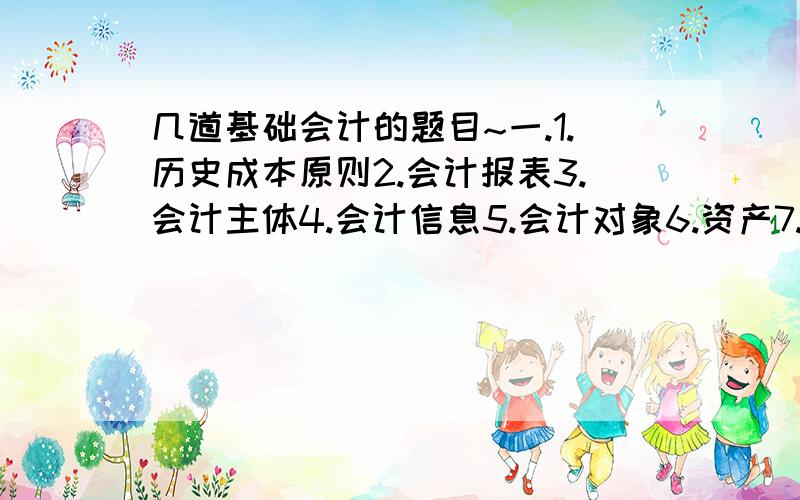 几道基础会计的题目~一.1.历史成本原则2.会计报表3.会计主体4.会计信息5.会计对象6.资产7.权责发生制8.原始凭