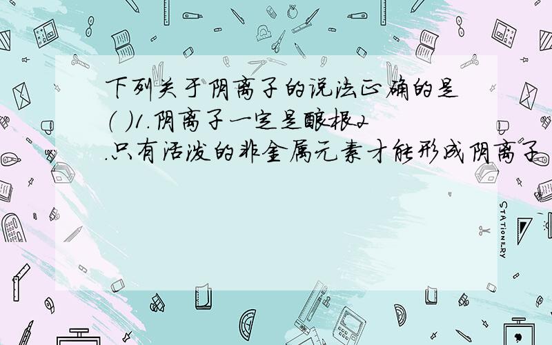 下列关于阴离子的说法正确的是（ ）1.阴离子一定是酸根2.只有活泼的非金属元素才能形成阴离子