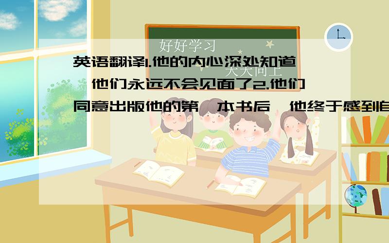 英语翻译1.他的内心深处知道,他们永远不会见面了2.他们同意出版他的第一本书后,他终于感到自己快要成功了.3.他停下喝了