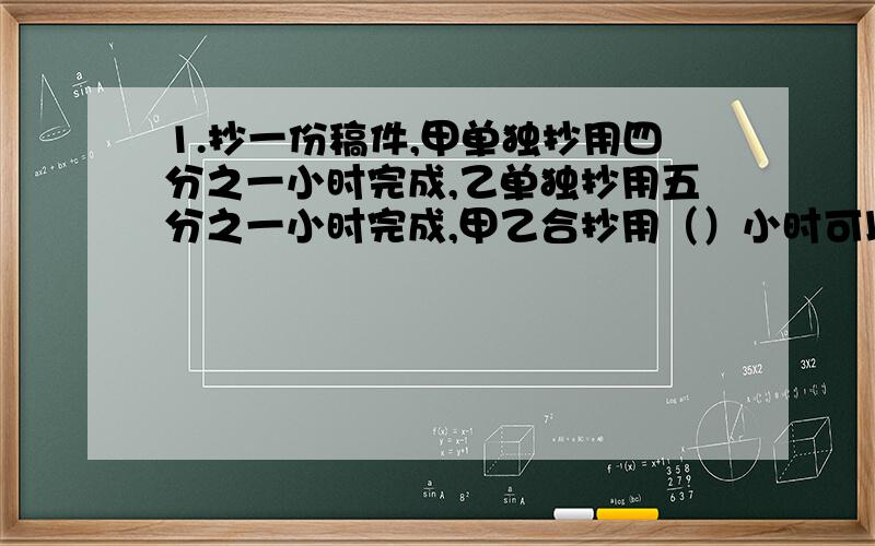 1.抄一份稿件,甲单独抄用四分之一小时完成,乙单独抄用五分之一小时完成,甲乙合抄用（）小时可以完成