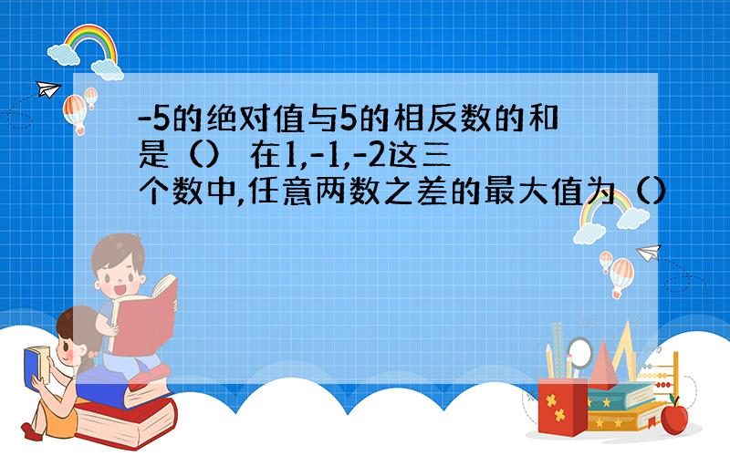 -5的绝对值与5的相反数的和是（） 在1,-1,-2这三个数中,任意两数之差的最大值为（）