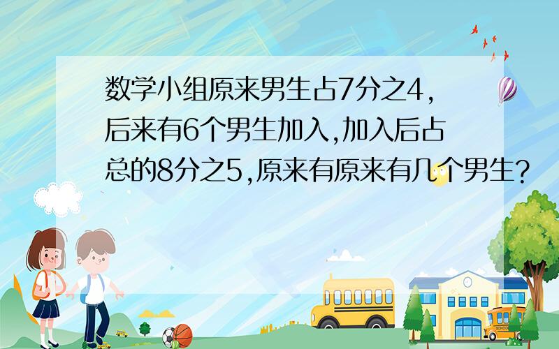 数学小组原来男生占7分之4,后来有6个男生加入,加入后占总的8分之5,原来有原来有几个男生?