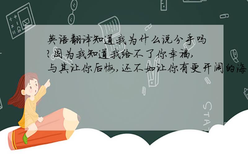 英语翻译知道我为什么说分手吗?因为我知道我给不了你幸福,与其让你后悔,还不如让你有更开阔的海洋,畅游其中,希望你能有自己