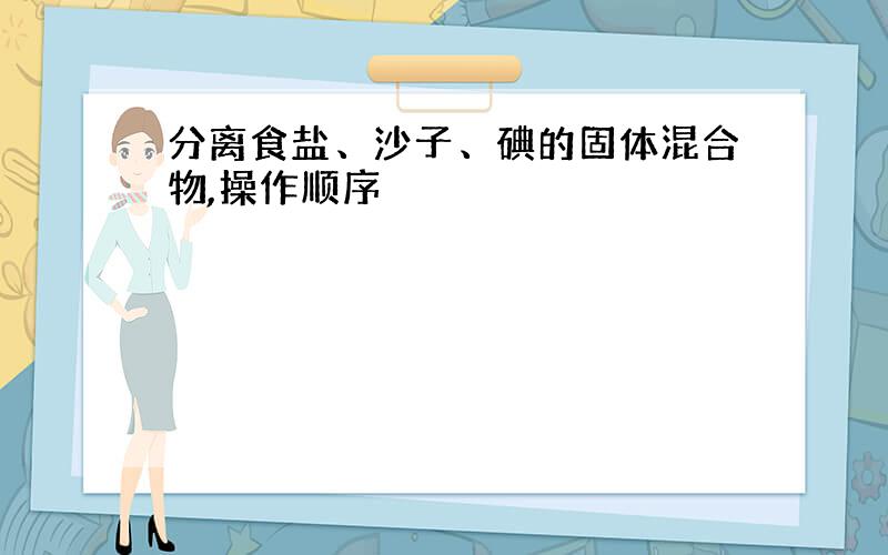 分离食盐、沙子、碘的固体混合物,操作顺序