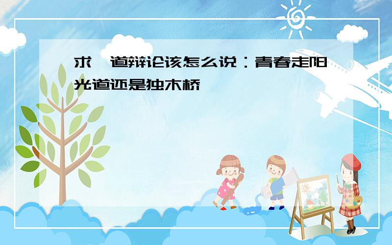 求一道辩论该怎么说：青春走阳光道还是独木桥