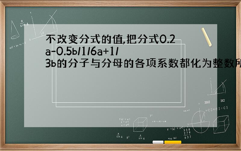 不改变分式的值,把分式0.2a-0.5b/1/6a+1/3b的分子与分母的各项系数都化为整数所得到的分式为 .