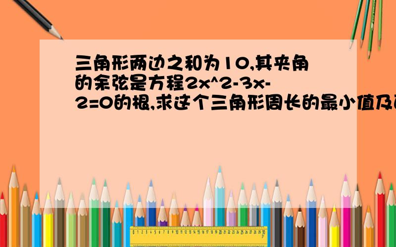 三角形两边之和为10,其夹角的余弦是方程2x^2-3x-2=0的根,求这个三角形周长的最小值及面积最大值.