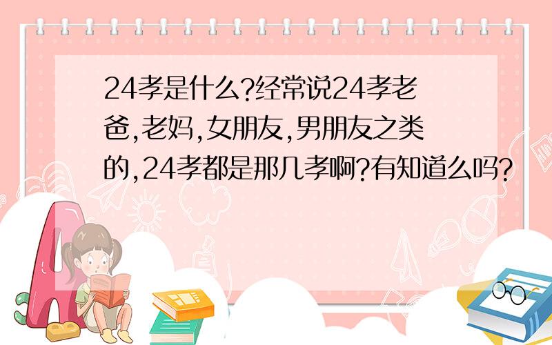 24孝是什么?经常说24孝老爸,老妈,女朋友,男朋友之类的,24孝都是那几孝啊?有知道么吗?