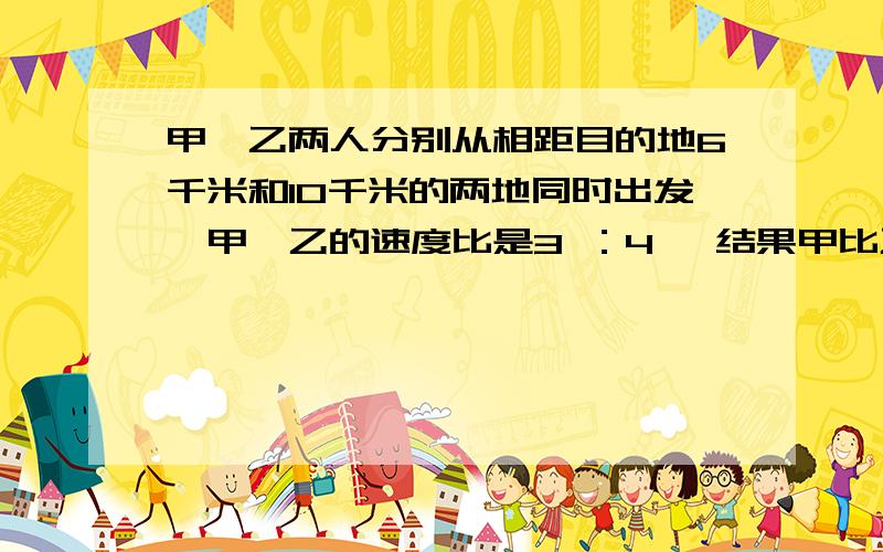 甲、乙两人分别从相距目的地6千米和10千米的两地同时出发,甲、乙的速度比是3 ：4 ,结果甲比乙提前20分钟