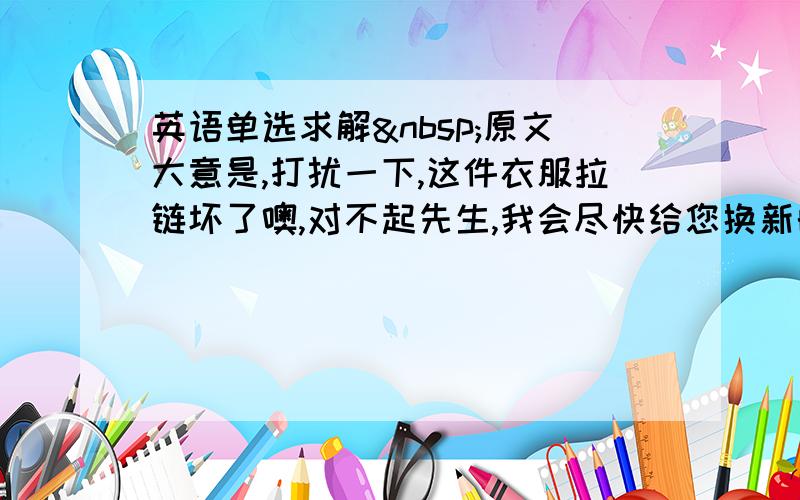 英语单选求解 原文大意是,打扰一下,这件衣服拉链坏了噢,对不起先生,我会尽快给您换新的. 为什么选A