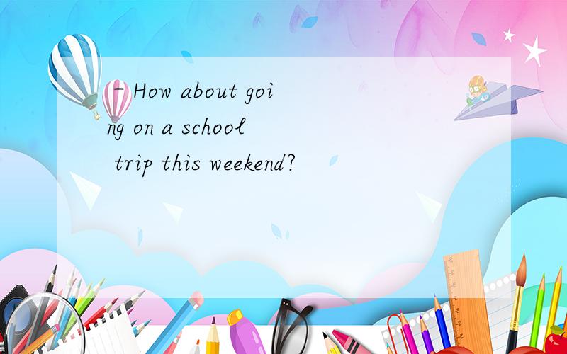 －How about going on a school trip this weekend?